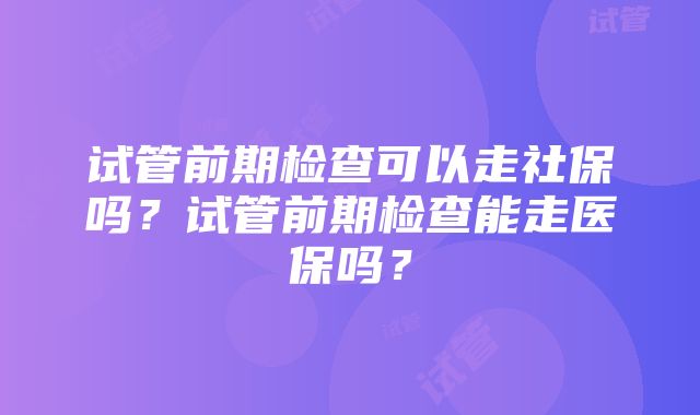 试管前期检查可以走社保吗？试管前期检查能走医保吗？