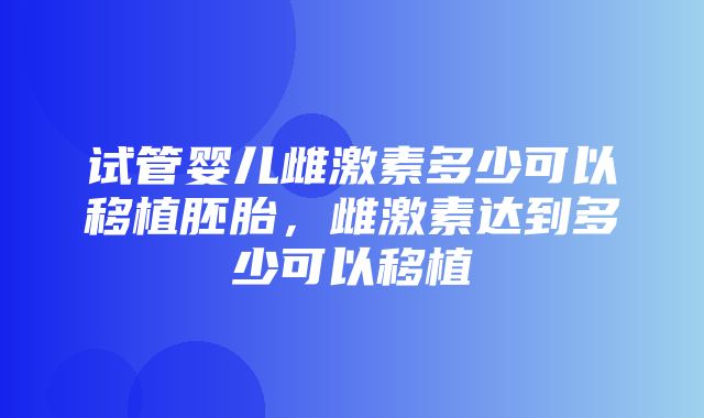 试管婴儿雌激素多少可以移植胚胎，雌激素达到多少可以移植