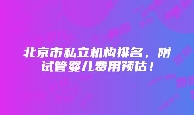 北京市私立机构排名，附试管婴儿费用预估！