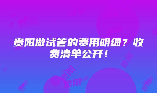 贵阳做试管的费用明细？收费清单公开！