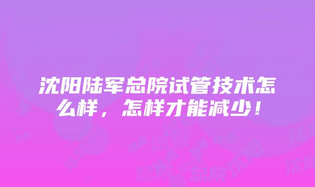 沈阳陆军总院试管技术怎么样，怎样才能减少！