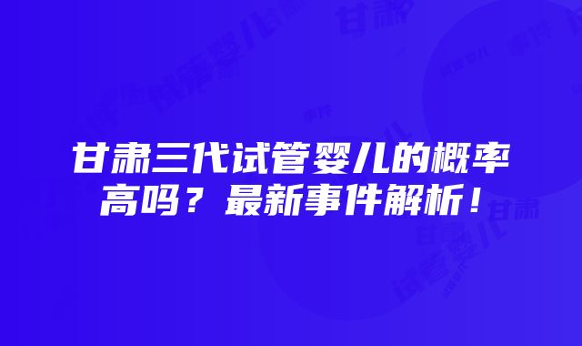 甘肃三代试管婴儿的概率高吗？最新事件解析！