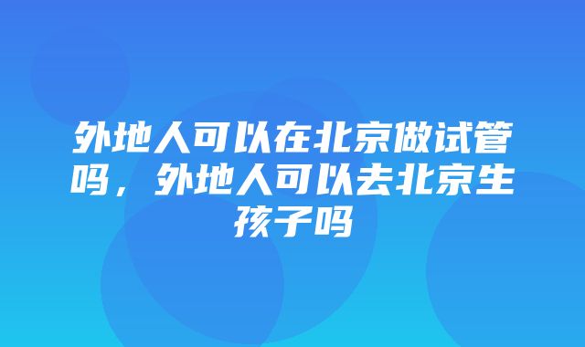 外地人可以在北京做试管吗，外地人可以去北京生孩子吗