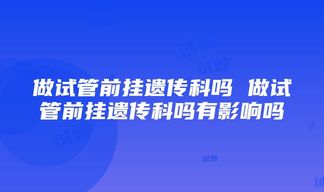 做试管前挂遗传科吗 做试管前挂遗传科吗有影响吗