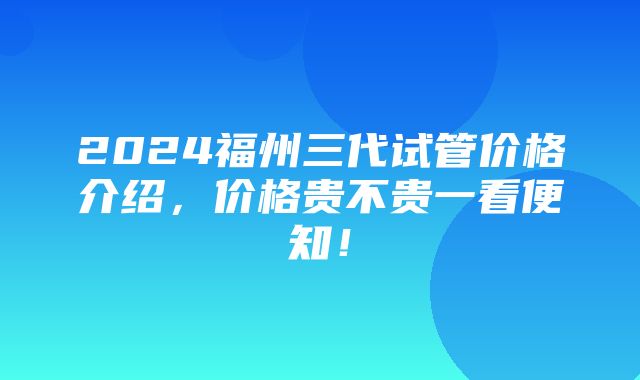 2024福州三代试管价格介绍，价格贵不贵一看便知！