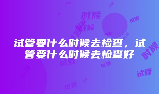 试管要什么时候去检查，试管要什么时候去检查好