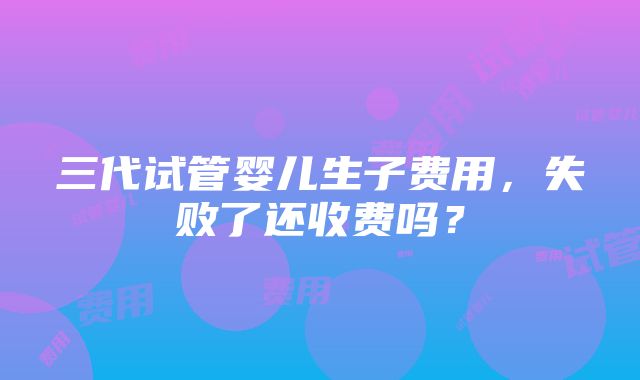 三代试管婴儿生子费用，失败了还收费吗？