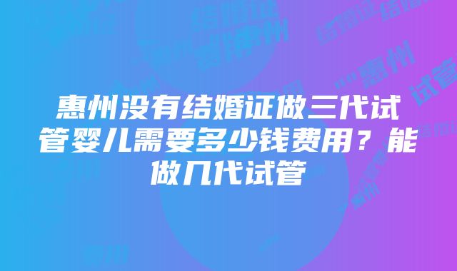 惠州没有结婚证做三代试管婴儿需要多少钱费用？能做几代试管