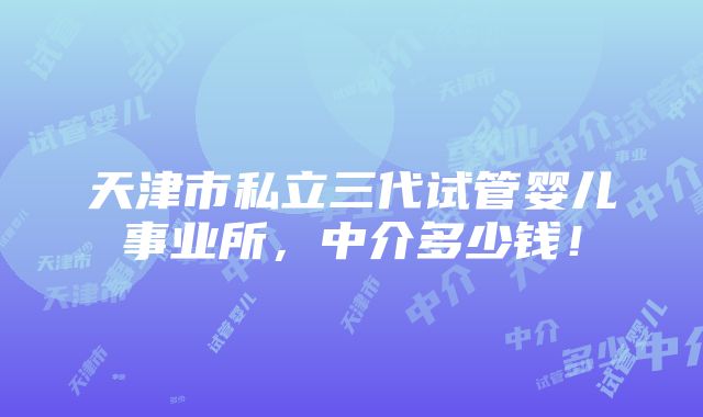 天津市私立三代试管婴儿事业所，中介多少钱！