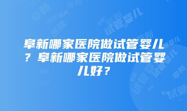 阜新哪家医院做试管婴儿？阜新哪家医院做试管婴儿好？