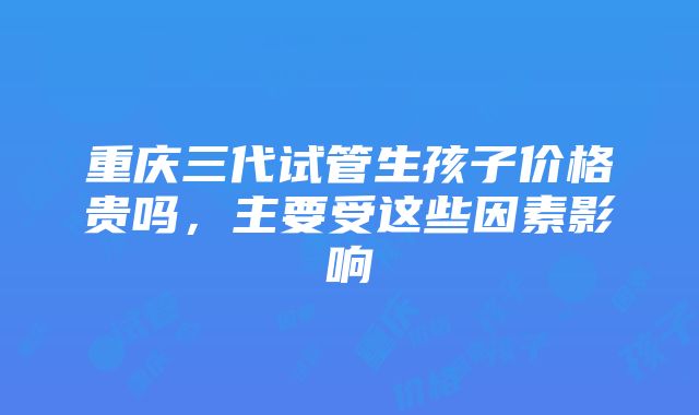 重庆三代试管生孩子价格贵吗，主要受这些因素影响