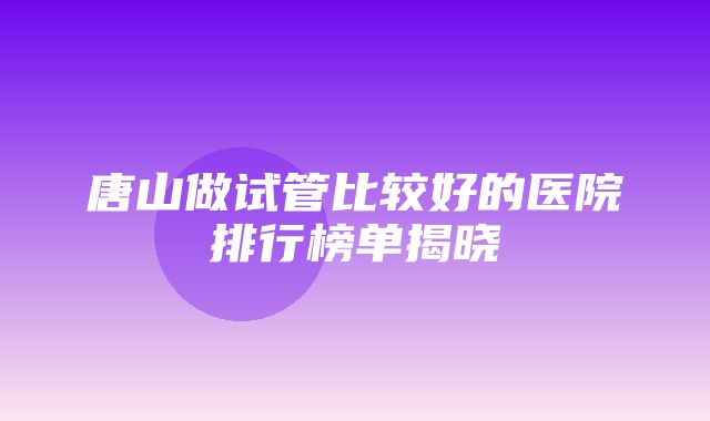 唐山做试管比较好的医院排行榜单揭晓