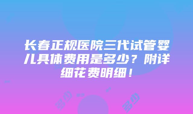 长春正规医院三代试管婴儿具体费用是多少？附详细花费明细！