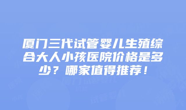 厦门三代试管婴儿生殖综合大人小孩医院价格是多少？哪家值得推荐！