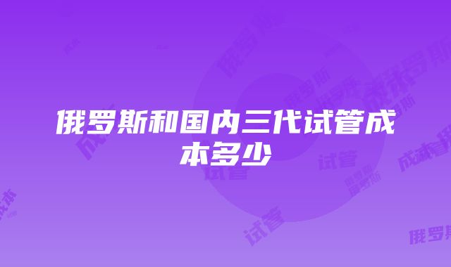 俄罗斯和国内三代试管成本多少