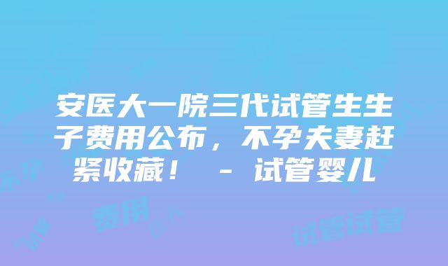 安医大一院三代试管生生子费用公布，不孕夫妻赶紧收藏！ - 试管婴儿