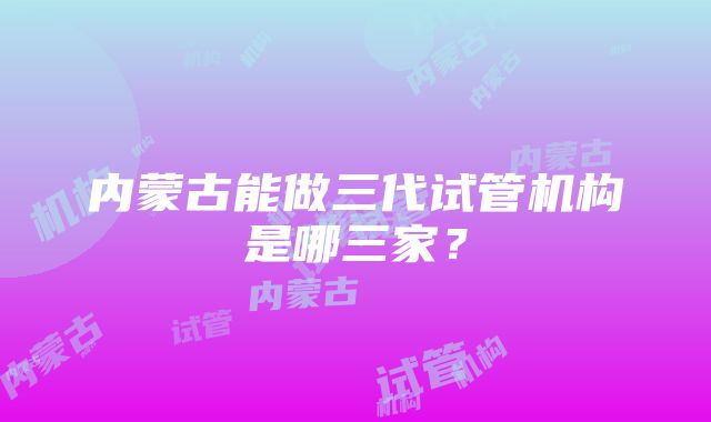 内蒙古能做三代试管机构是哪三家？