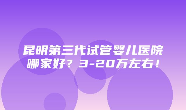 昆明第三代试管婴儿医院哪家好？3-20万左右！