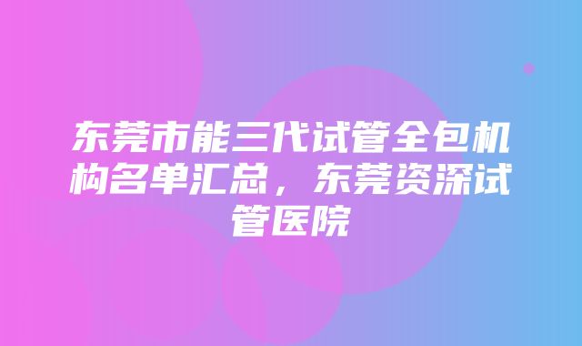 东莞市能三代试管全包机构名单汇总，东莞资深试管医院