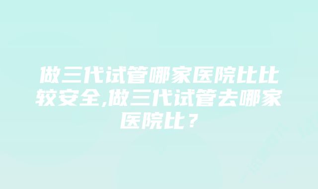 做三代试管哪家医院比比较安全,做三代试管去哪家医院比？