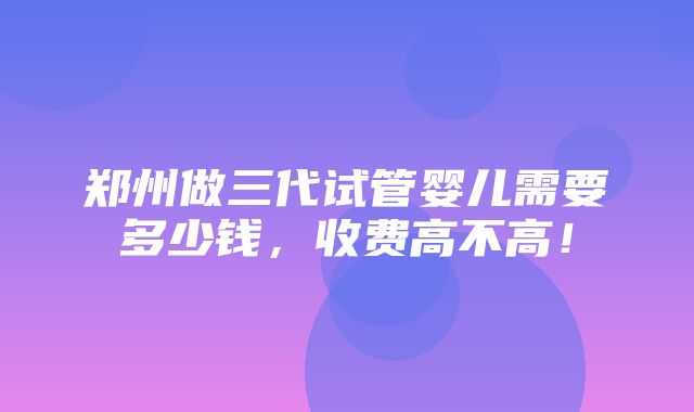 郑州做三代试管婴儿需要多少钱，收费高不高！