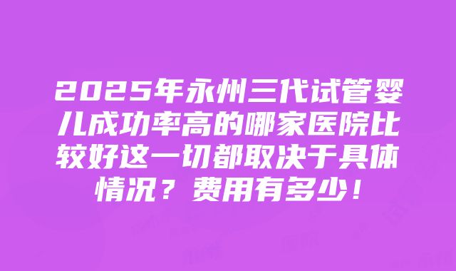 2025年永州三代试管婴儿成功率高的哪家医院比较好这一切都取决于具体情况？费用有多少！