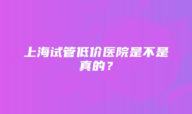 上海试管低价医院是不是真的？