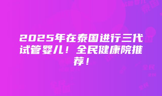 2025年在泰国进行三代试管婴儿！全民健康院推荐！