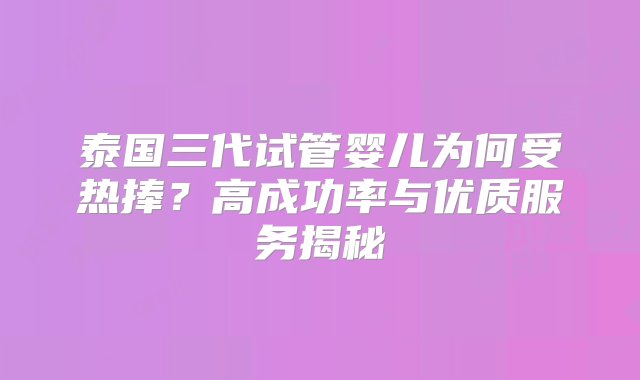 泰国三代试管婴儿为何受热捧？高成功率与优质服务揭秘