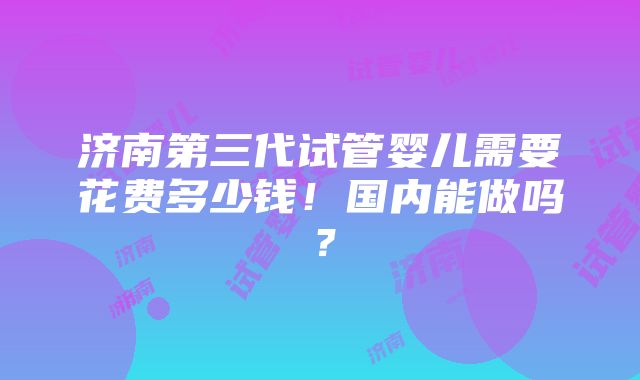 济南第三代试管婴儿需要花费多少钱！国内能做吗？