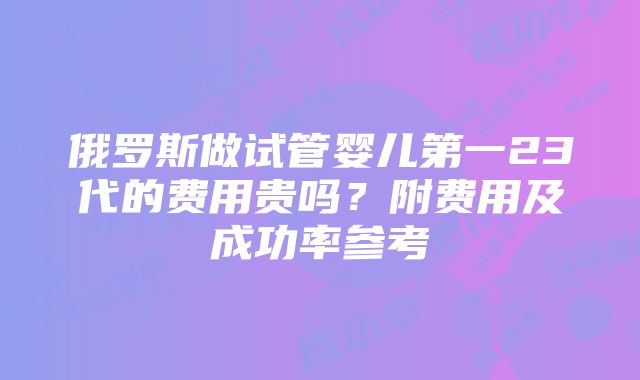 俄罗斯做试管婴儿第一23代的费用贵吗？附费用及成功率参考