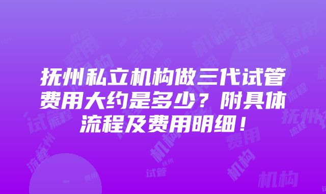 抚州私立机构做三代试管费用大约是多少？附具体流程及费用明细！