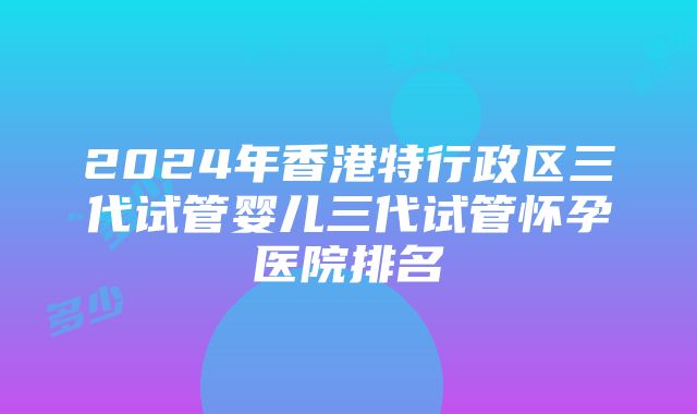 2024年香港特行政区三代试管婴儿三代试管怀孕医院排名