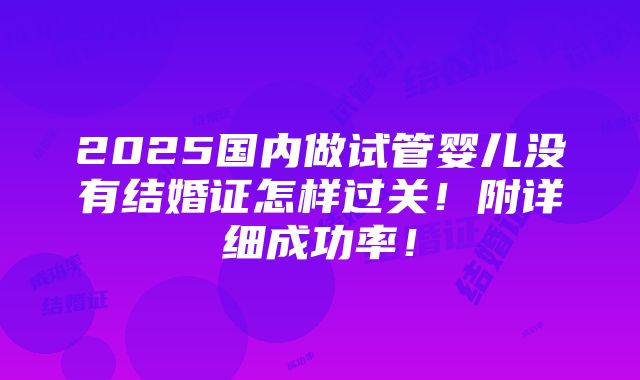 2025国内做试管婴儿没有结婚证怎样过关！附详细成功率！