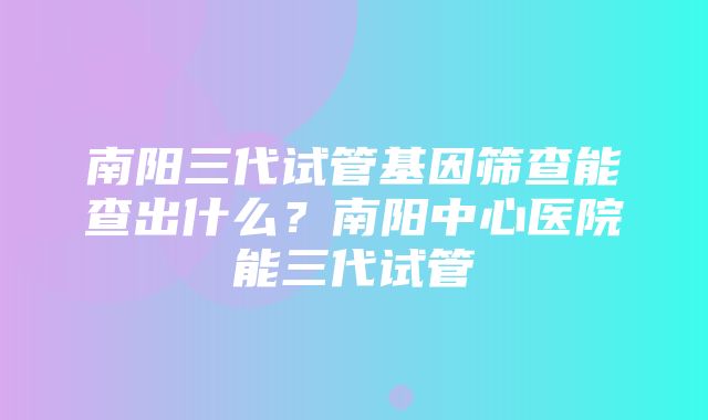 南阳三代试管基因筛查能查出什么？南阳中心医院能三代试管