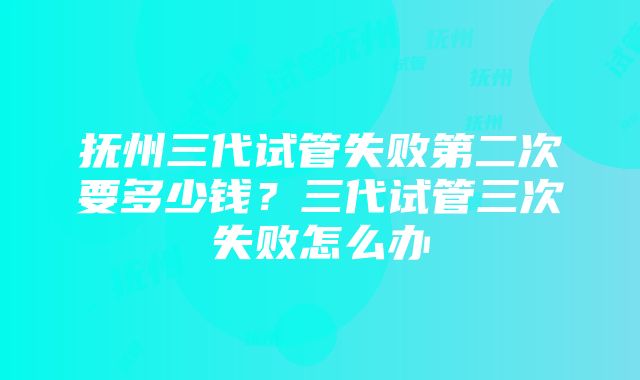 抚州三代试管失败第二次要多少钱？三代试管三次失败怎么办