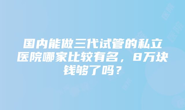 国内能做三代试管的私立医院哪家比较有名，8万块钱够了吗？