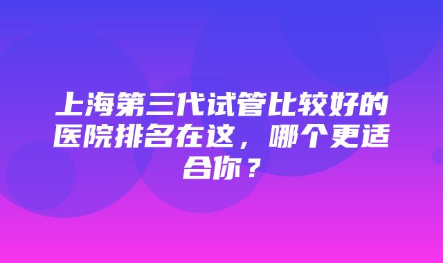 上海第三代试管比较好的医院排名在这，哪个更适合你？