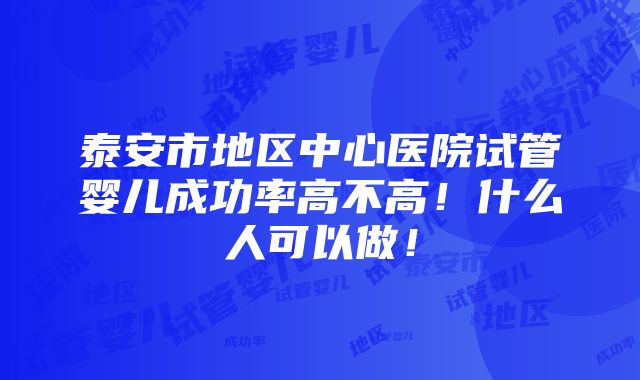 泰安市地区中心医院试管婴儿成功率高不高！什么人可以做！