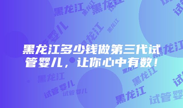 黑龙江多少钱做第三代试管婴儿，让你心中有数！