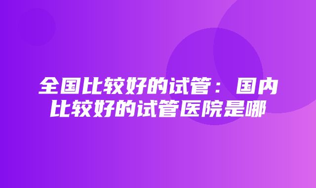 全国比较好的试管：国内比较好的试管医院是哪