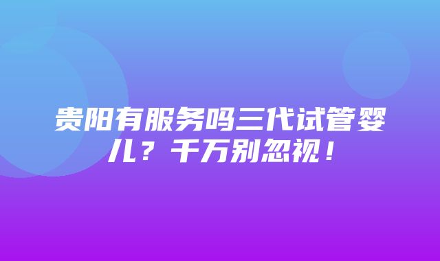 贵阳有服务吗三代试管婴儿？千万别忽视！