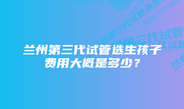 兰州第三代试管选生孩子费用大概是多少？