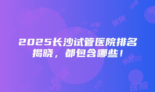 2025长沙试管医院排名揭晓，都包含哪些！