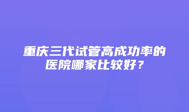 重庆三代试管高成功率的医院哪家比较好？