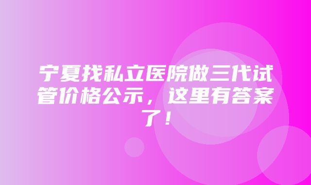 宁夏找私立医院做三代试管价格公示，这里有答案了！