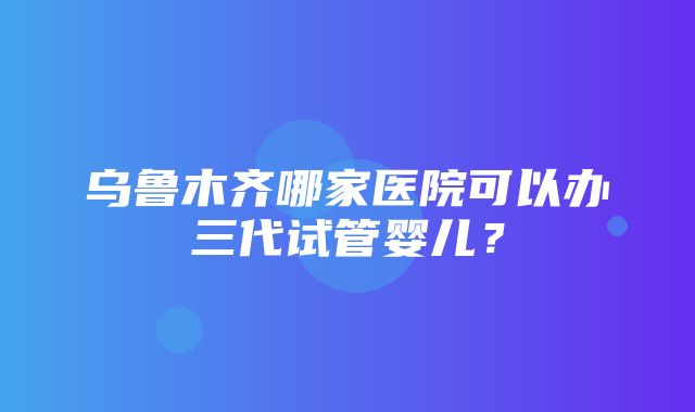 乌鲁木齐哪家医院可以办三代试管婴儿？