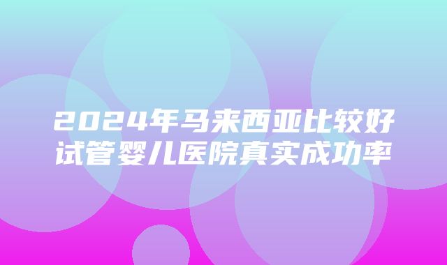 2024年马来西亚比较好试管婴儿医院真实成功率