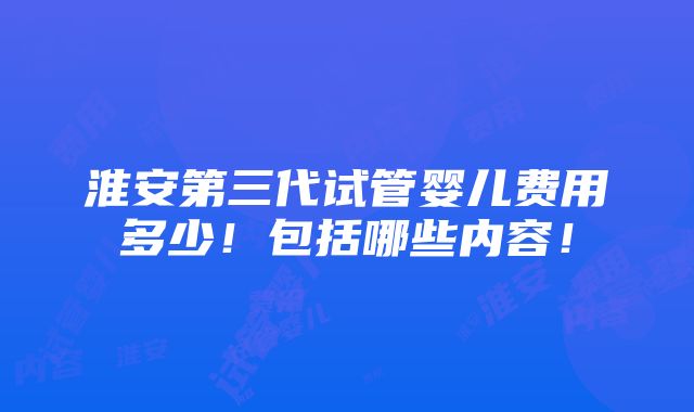 淮安第三代试管婴儿费用多少！包括哪些内容！