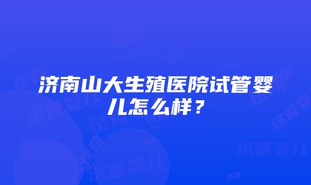 济南山大生殖医院试管婴儿怎么样？